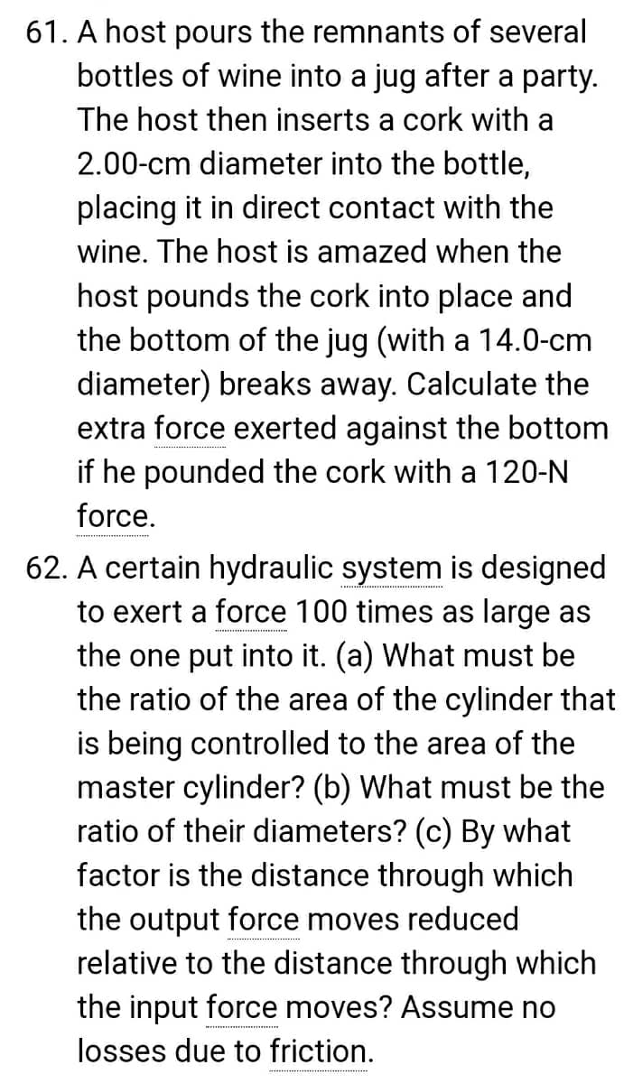 61. A host pours the remnants of several
bottles of wine into a jug after a party.
The host then inserts a cork with a
2.00-cm diameter into the bottle,
placing it in direct contact with the
wine. The host is amazed when the
host pounds the cork into place and
the bottom of the jug (with a 14.0-cm
diameter) breaks away. Calculate the
extra force exerted against the bottom
if he pounded the cork with a 120-N
force.
62. A certain hydraulic system is designed
to exert a force 100 times as large as
the one put into it. (a) What must be
the ratio of the area of the cylinder that
is being controlled to the area of the
master cylinder? (b) What must be the
ratio of their diameters? (c) By what
factor is the distance through which
the output force moves reduced
relative to the distance through which
the input force moves? Assume no
losses due to friction.
*********

