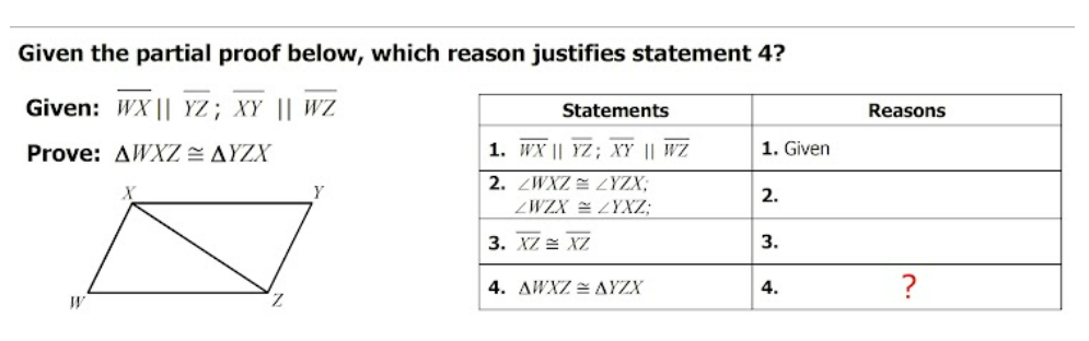 Given the partial proof below, which reason justifies statement 4?
Given: WX || YZ; XY || WZ
Statements
Reasons
Prove: AWXZ = AYZX
1. WX || YZ; XY || WZ
1. Given
2. ZWXZ = ZYZX;
2.
ZWZX = ZYXZ;
3. XZ = XZ
3.
4. AWXZ = AYZX
4.
?
