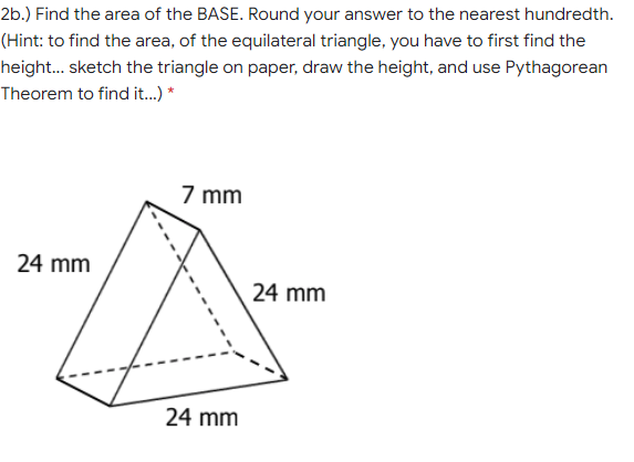 2b.) Find the area of the BASE. Round your answer to the nearest hundredth.
(Hint: to find the area, of the equilateral triangle, you have to first find the
height... sketch the triangle on paper, draw the height, and use Pythagorean
Theorem to find it.) *
7 mm
24 mm
24 mm
24 mm
