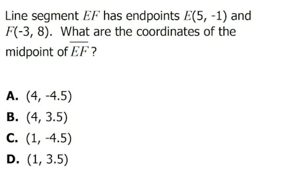 Line segment EF has endpoints E(5, -1) and
F(-3, 8). What are the coordinates of the
midpoint of EF?
А. (4, -4.5)
В. (4, 3.5)
С. (1, -4.5)
D. (1, 3.5)
