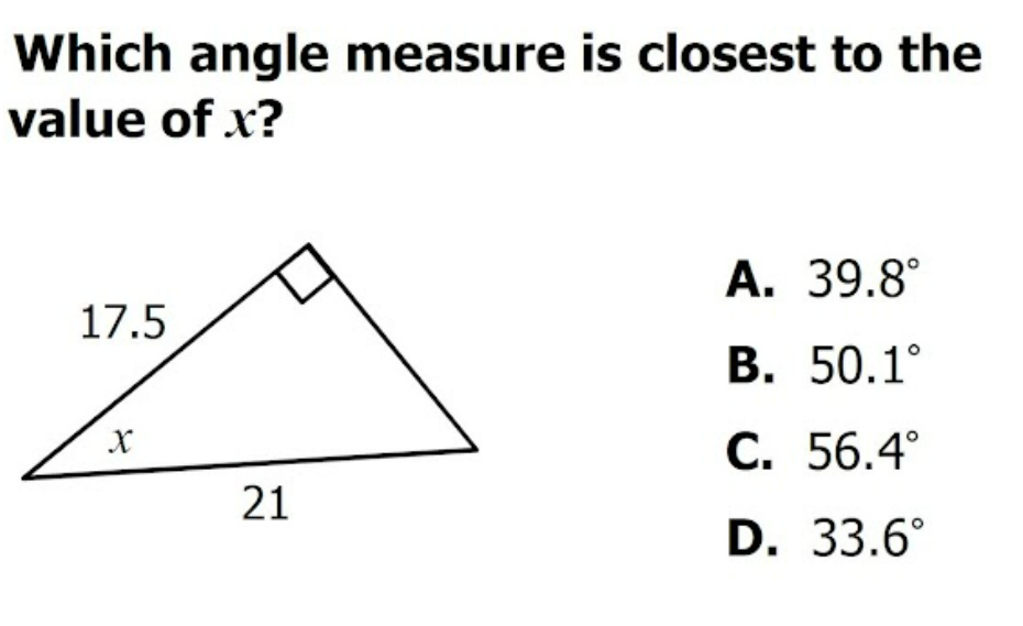 Which angle measure is closest to the
value of x?
А. 39.8°
17.5
В. 50.1°
С. 56.4°
21
D. 33.6°
