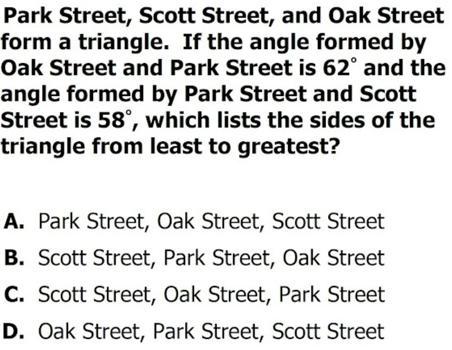 Park Street, Scott Street, and Oak Street
form a triangle. If the angle formed by
Oak Street and Park Street is 62° and the
angle formed by Park Street and Scott
Street is 58°, which lists the sides of the
triangle from least to greatest?
A. Park Street, Oak Street, Scott Street
B. Scott Street, Park Street, Oak Street
C. Scott Street, Oak Street, Park Street
D. Oak Street, Park Street, Scott Street

