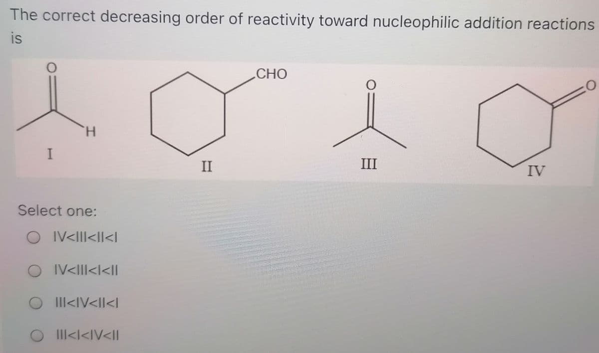 The correct decreasing order of reactivity toward nucleophilic addition reactions
is
CHO
H.
I
II
III
IV
Select one:
O IV<III<II<l
O IV<III<l<Il
O I<IV<II<l
O I Il<I<IV<Il
