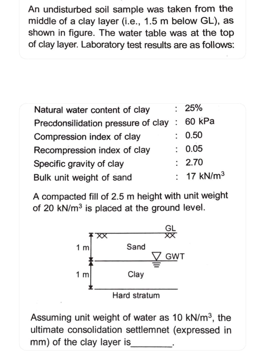An undisturbed soil sample was taken from the
middle of a clay layer (i.e., 1.5 m below GL), as
shown in figure. The water table was at the top
of clay layer. Laboratory test results are as follows:
Natural water content of clay
: 25%
Precdonsilidation pressure of clay : 60 kPa
Compression index of clay
: 0.50
Recompression index of clay
: 0.05
Specific gravity of clay
: 2.70
Bulk unit weight of sand
: 17 kN/m3
A compacted fill of 2.5 m height with unit weight
of 20 kN/m3 is placed at the ground level.
1 m
Sand
GWT
1 m
Clay
Hard stratum
Assuming unit weight of water as 10 kN/m³, the
ultimate consolidation settlemnet (expressed in
mm) of the clay layer is
