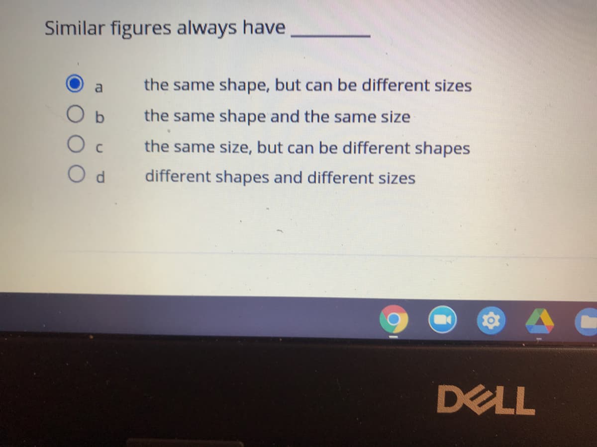 Similar figures always have
a
the same shape, but can be different sizes
O b
the same shape and the same size
O c
the same size, but can be different shapes
different shapes and different sizes
DELL
