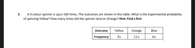 3.
A 3-colour spinner is spun 160 times. The outcomes are shown in this table. What is the experimental probability
of spinning Yellow? How many times did the spinner land on Orange? Hint: Find x first
Outcome
Yellow
Frequency 3x
Orange
11x
Blue
6x