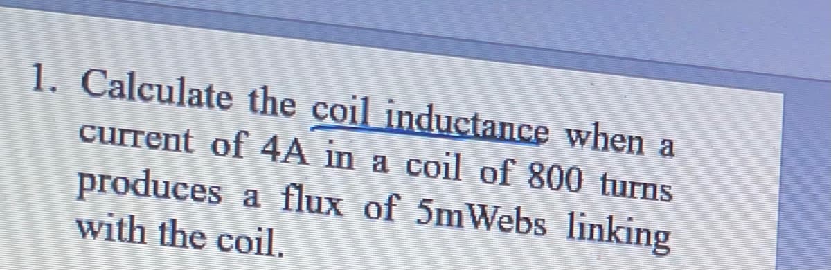 1. Calculate the coil inductance when a
current of 4A in a coil of 800 turns
produces a flux of 5mWebs linking
with the coil.
