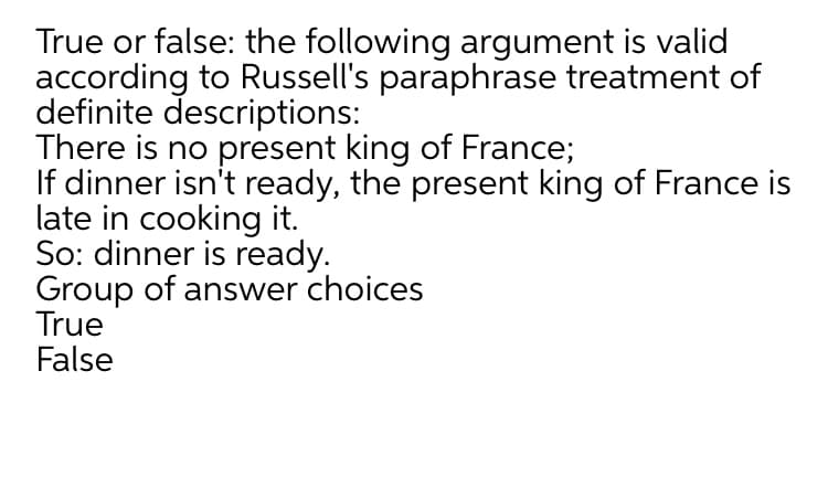 True or false: the following argument is valid
according to Russell's paraphrase treatment of
definite descriptions:
There is no present king of France;
If dinner isn't ready, the present king of France is
late in cooking it.
So: dinner is ready.
Group of answer choices
True
False
