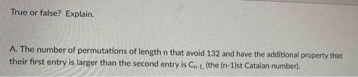 True or false? Explain.
A. The number of permutations of length n that avoid 132 and have the additional property that
their first entry is larger than the second entry is Cn-1, (the (n-1)st Catalan number).
