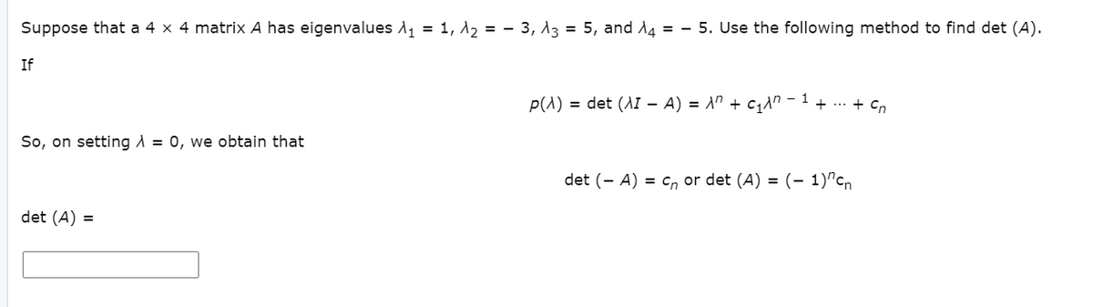 Suppose that a 4 x 4 matrix A has eigenvalues A, = 1, d, = - 3, 13 = 5, and A4 = - 5. Use the following method to find det (A).
If
1
p(1) = det (AI - A) = A" + c1n
+ ... + Cn
So, on setting A = 0, we obtain that
det (- A) = cn or det (A) = (- 1)^cn
det (A) =
