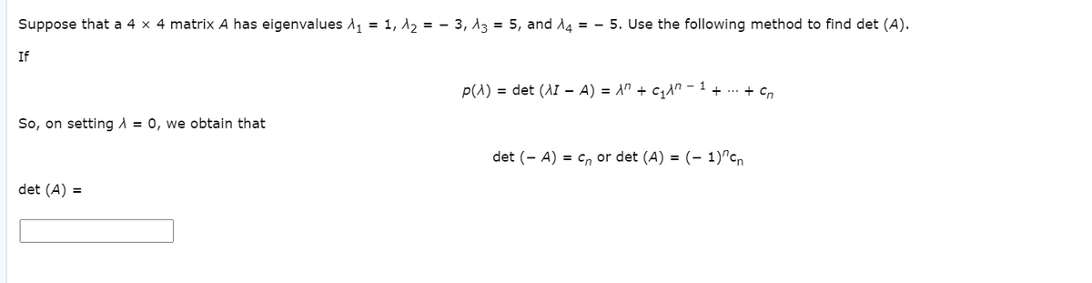Suppose that a 4 x 4 matrix A has eigenvalues A, = 1, d, = - 3, A3 = 5, and A4 = - 5. Use the following method to find det (A).
If
1
p(1) = det (AI - A) = A" + c1n
+ ... + Cn
So, on setting A = 0, we obtain that
det (- A) = c, or det (A) = (- 1)"cn
det (A) =
