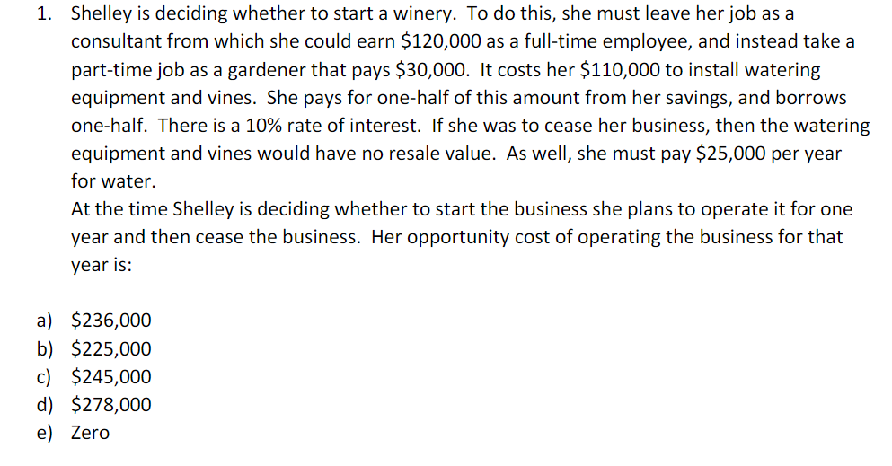 1. Shelley is deciding whether to start a winery. To do this, she must leave her job as a
consultant from which she could earn $120,000 as a full-time employee, and instead take a
part-time job as a gardener that pays $30,000. It costs her $110,000 to install watering
equipment and vines. She pays for one-half of this amount from her savings, and borrows
one-half. There is a 10% rate of interest. If she was to cease her business, then the watering
equipment and vines would have no resale value. As well, she must pay $25,000 per year
for water.
At the time Shelley is deciding whether to start the business she plans to operate it for one
year and then cease the business. Her opportunity cost of operating the business for that
year is:
a) $236,000
b) $225,000
c) $245,000
d) $278,000
e) Zero
