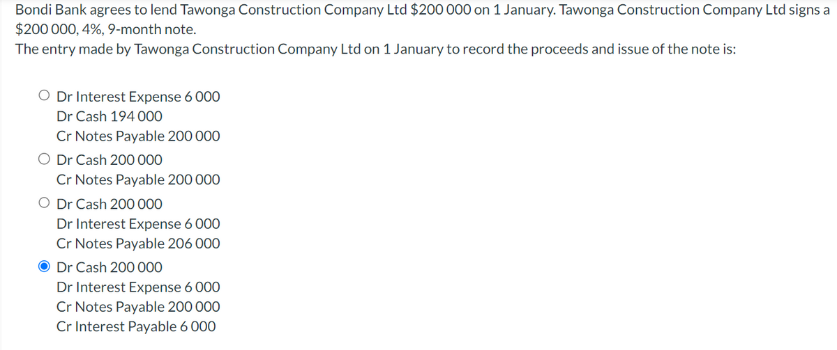 Bondi Bank agrees to lend Tawonga Construction Company Ltd $200 000 on 1 January. Tawonga Construction Company Ltd signs a
$200 000, 4%, 9-month note.
The entry made by Tawonga Construction Company Ltd on 1 January to record the proceeds and issue of the note is:
O Dr Interest Expense 6 000
Dr Cash 194 000
Cr Notes Payable 200 000
O Dr Cash 200 000
Cr Notes Payable 200 000
O Dr Cash 200 000
Dr Interest Expense 6 000
Cr Notes Payable 206 000
O Dr Cash 200 000
Dr Interest Expense 6 000
Cr Notes Payable 200 000
Cr Interest Payable 6 000