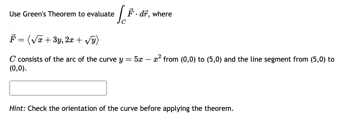 Use Green's Theorem to evaluate
[..
F. dr, where
F = (√x + 3y, 2x + √√y)
C consists of the arc of the curve y = 5x – x² from (0,0) to (5,0) and the line segment from (5,0) to
(0,0).
Hint: Check the orientation of the curve before applying the theorem.