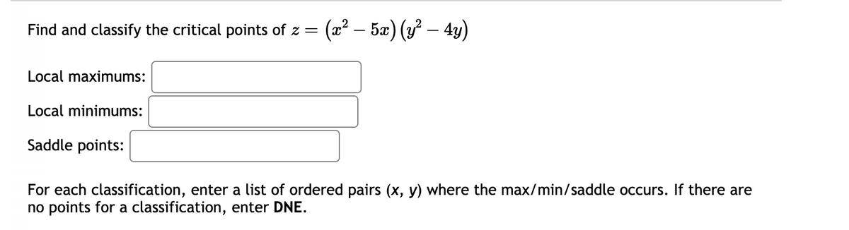 Find and classify the critical points of z =
Local maximums:
Local minimums:
Saddle points:
(x² – 5x) (y² – 4y)
For each classification, enter a list of ordered pairs (x, y) where the max/min/saddle occurs. If there are
no points for a classification, enter DNE.