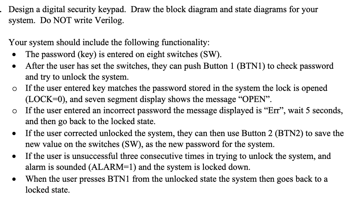 . Design a digital security keypad. Draw the block diagram and state diagrams for your
system. Do NOT write Verilog.
Your system should include the following functionality:
The password (key) is entered on eight switches (SW).
After the user has set the switches, they can push Button 1 (BTN1) to check password
and try to unlock the system.
●
●
O
If the user entered key matches the password stored in the system the lock is opened
(LOCK=0), and seven segment display shows the message “OPEN”.
O
If the user entered an incorrect password the message displayed is “Err”, wait 5 seconds,
and then go back to the locked state.
●
If the user corrected unlocked the system, they can then use Button 2 (BTN2) to save the
new value on the switches (SW), as the new password for the system.
If the user is unsuccessful three consecutive times in trying to unlock the system, and
alarm is sounded (ALARM=1) and the system is locked down.
When the user presses BTN1 from the unlocked state the system then goes back to a
locked state.