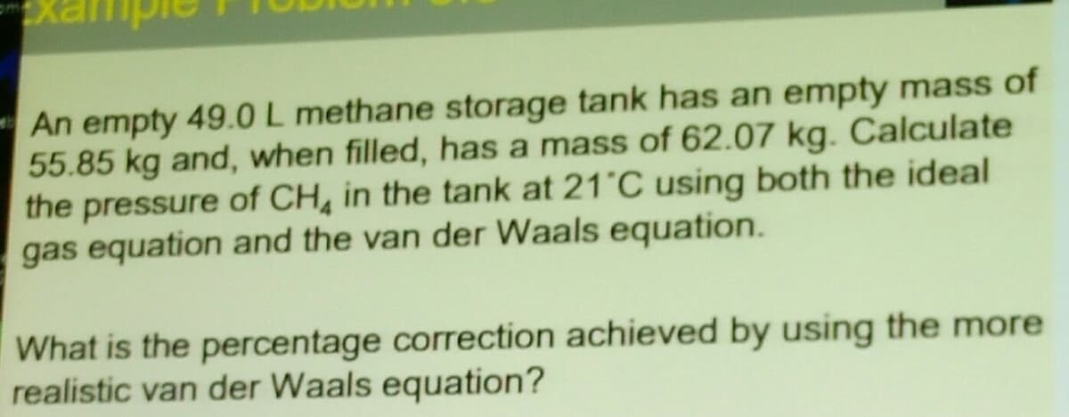 An empty 49.0 L methane storage tank has an empty mass of
55.85 kg and, when filled, has a mass of 62.07 kg. Calculate
the pressure of CH, in the tank at 21 C using both the ideal
gas equation and the van der Waals equation.
What is the percentage correction achieved by using the more
realistic van der Waals equation?
