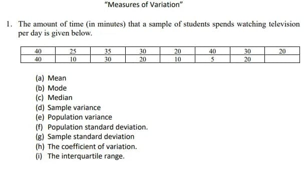 "Measures of Variation"
1. The amount of time (in minutes) that a sample of students spends watching television
per day is given below.
40
25
35
30
20
40
30
20
40
10
30
20
10
20
(a) Mean
(b) Mode
(c) Median
(d) Sample variance
(e) Population variance
(f) Population standard deviation.
(g) Sample standard deviation
(h) The coefficient of variation.
(i) The interquartile range.
