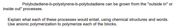 Polybutadiene-b-polystyrene-b-polybutadiene can be grown from the "outside in" or
inside out" processes.
Explain what each of these processes would entail, using chemical structures and words.
Use anionic polymerization to polymerize each of the blocks.
