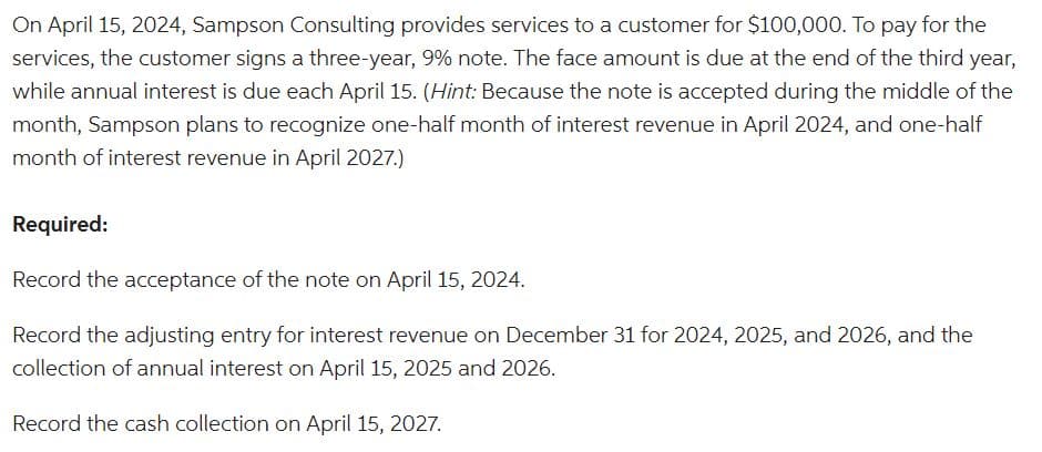 On April 15, 2024, Sampson Consulting provides services to a customer for $100,000. To pay for the
services, the customer signs a three-year, 9% note. The face amount is due at the end of the third year,
while annual interest is due each April 15. (Hint: Because the note is accepted during the middle of the
month, Sampson plans to recognize one-half month of interest revenue in April 2024, and one-half
month of interest revenue in April 2027.)
Required:
Record the acceptance of the note on April 15, 2024.
Record the adjusting entry for interest revenue on December 31 for 2024, 2025, and 2026, and the
collection of annual interest on April 15, 2025 and 2026.
Record the cash collection on April 15, 2027.
