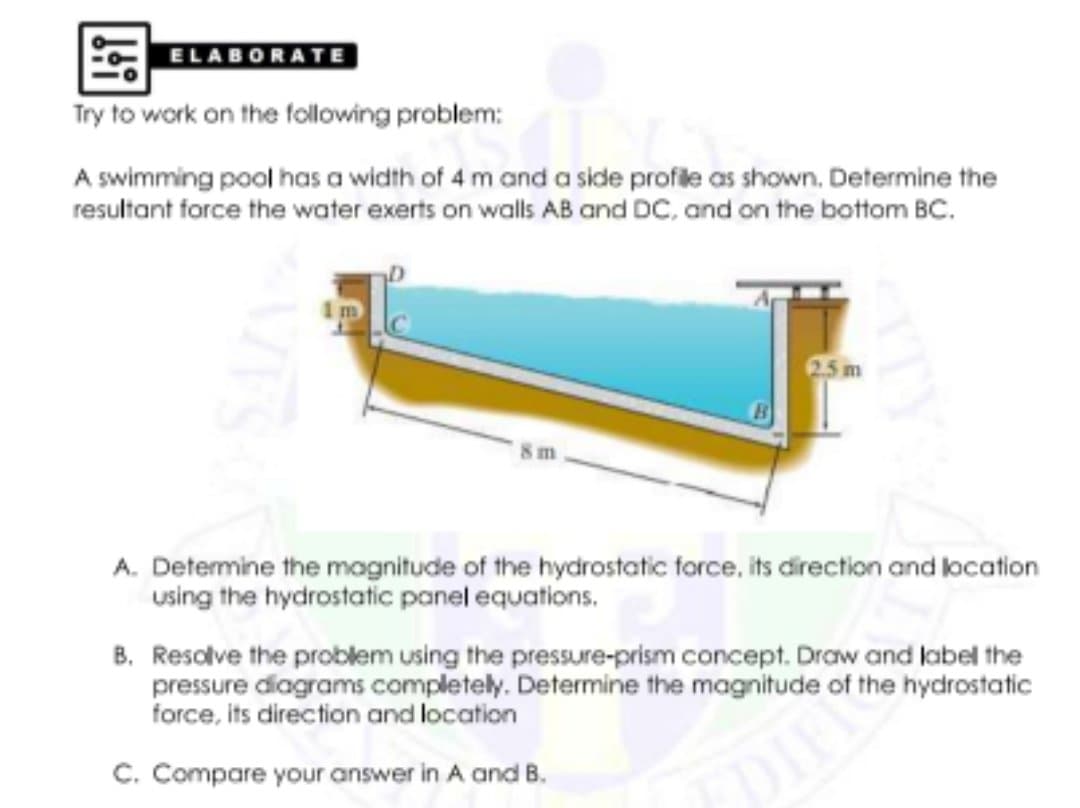 ELABORATE
Try to work on the following problem:
A swimming pool has a width of 4 m and a side profile as shown. Determine the
resultant force the water exerts on walls AB and DC, and on the bottom BC.
8 m
A. Determine the magnitude of the hydrostatic force, its direction and location
using the hydrostatic panel equations.
B. Resolve the problem using the pressSure-prism concept. Draw and label the
pressure diagrams completely. Determine the magnitude of the hydrostatic
force, its direction and location
C. Compare your answer in A and B.
