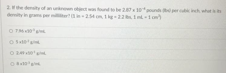 2. If the density of an unknown object was found to be 2.87 x 10 “ pounds (lbs) per cubic inch, what is its
density in grams per milliliter? (1 in 2.54 cm, 1 kg 2.2 lbs, 1 mL =1 cm³)
O 7.96 x103 g/mL
O 5 x102 g/ml
O 2.49 x101 g/mL
O 8 x103 g/mL

