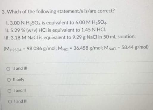 3. Which of the following statement/s is/are correct?
1. 3.00 N H2SO4 is equivalent to 6.00M H2SO4.
II. 5.29 % (w/v) HCI is equivalent to 1.45 N HCI.
II. 3.18 M NaCI is equivalent to 9.29 g NaCl in 50 mL solution.
(MH2504 = 98.086 g/mol; MHCI = 36.458 g/mol; MNaCi = 58.44 g/mol)
%3!
O Il and II
O I l only
O l and II
O l and III
