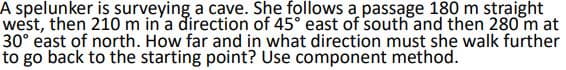 A spelunker is surveying a cave. She follows a passage 180 m straight
west, then 210 m in'a direction of 45° east of south and then 280 m at
30° east of north. How far and in what direction must she walk further
to go back to the starting point? Use component method.
