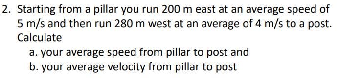 2. Starting from a pillar you run 200 m east at an average speed of
5 m/s and then run 280 m west at an average of 4 m/s to a post.
Calculate
a. your average speed from pillar to post and
b. your average velocity from pillar to post
