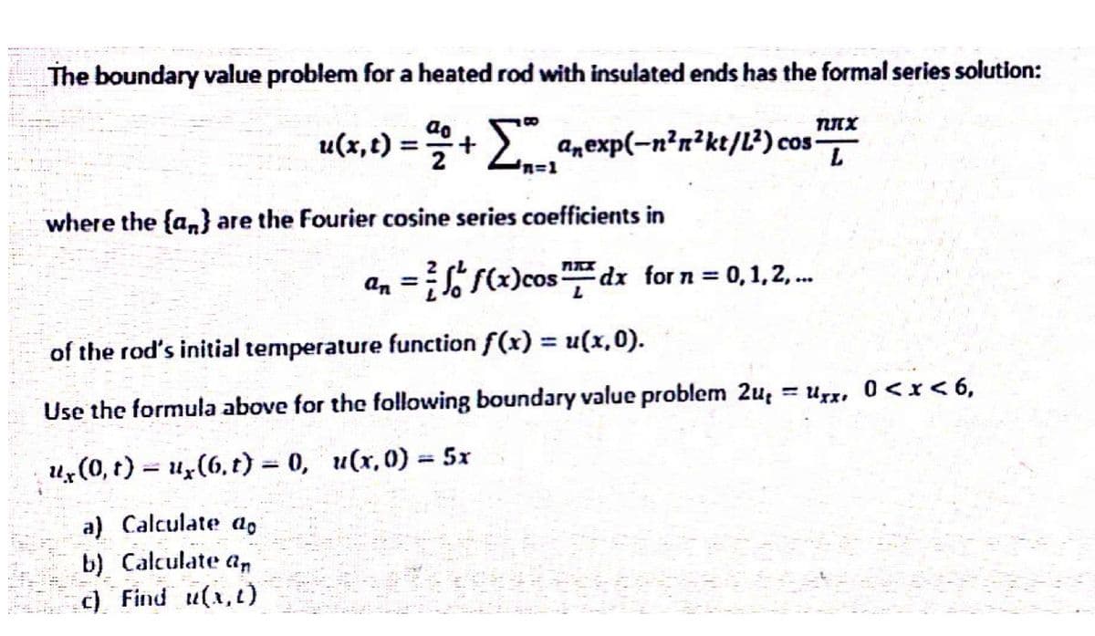 The boundary value problem for a heated rod with insulated ends has the formal series solution:
ao
пих
u(x,t) =+ 2 anexp(-n²n²kt/L²) cos-
L
%=D1
where the {a,n} are the Fourier cosine series coefficients in
an = (x)cosdx for n = 0,1,2,.
%3D
of the rod's initial temperature function f(x) = u(x,0).
Urx, 0<x< 6,
%3D
Use the formula above for the following boundary value problem 2u,
ux(0, t) = u,(6, t) = 0, u(x, 0) = 5x
%3D
%3D
a) Calculate a,
b) Calculate an
c) Find u(x,t)

