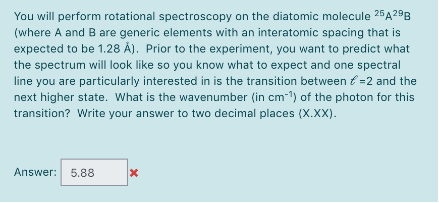 You will perform rotational spectroscopy on the diatomic molecule 25A29B
(where A and B are generic elements with an interatomic spacing that is
expected to be 1.28 Å). Prior to the experiment, you want to predict what
the spectrum will look like so you know what to expect and one spectral
line you are particularly interested in is the transition between l =2 and the
next higher state. What is the wavenumber (in cm-1) of the photon for this
transition? Write your answer to two decimal places (X.XX).
Answer:
5.88
