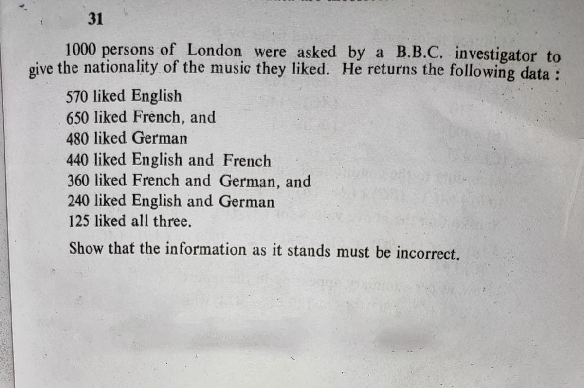 31
1000 persons of London were asked by a B.B.C. investigator to
give the nationality of the music they liked. He returns the following data :
570 liked English
650 liked Frènch, and
480 liked German
440 liked English and French
360 liked French and German, and
240 liked English and German
125 liked all three.
Show that the information as it stands must be incorrect.
