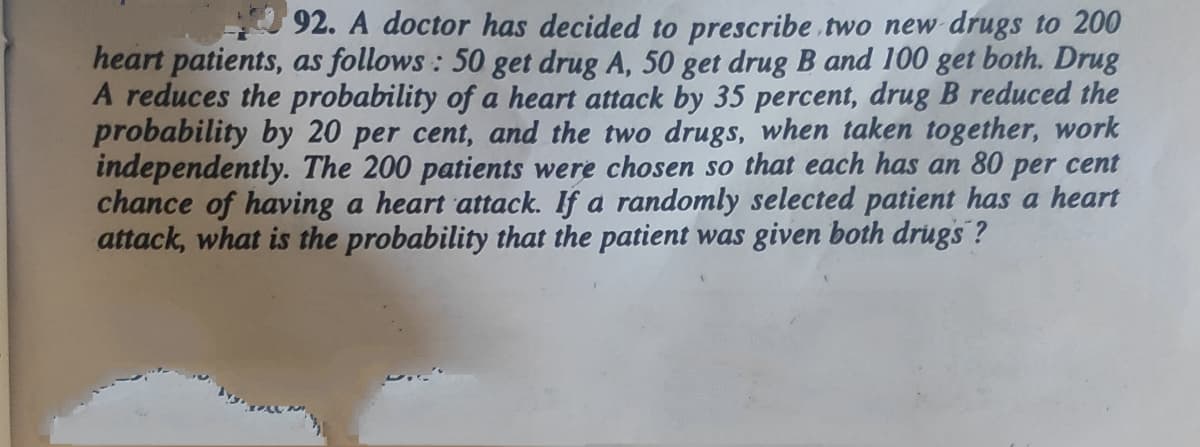 92. A doctor has decided to prescribe two new drugs to 200
heart patients, as follows : 50 get drug A, 50 get drug B and 100 get both. Drug
A reduces the probability of a heart attack by 35 percent, drug B reduced the
probability by 20 per cent, and the two drugs, when taken together, work
independently. The 200 patients were chosen so that each has an 80 per cent
chance of having a heart attack. If a randomly selected patient has a heart
attack, what is the probability that the patient was given both drugs ?
