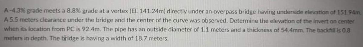 A-4.3% grade meets a 8.8% grade at a vertex (El. 141.24m) directly under an overpass bridge having underside elevation of 151.94m.
A 5.5 meters clearance under the bridge and the center of the curve was observed. Determine the elevation of the invert on center
when its location from PC is 92.4m. The pipe has an outside diameter of 1.1 meters and a thickness of 54.4mm. The backfill is 0.8
meters in depth. The bridge is having a width of 18.7 meters.
