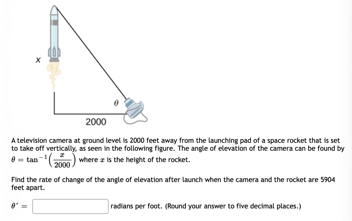 2000
A television camera at ground level is 2000 feet away from the launching pad of a space rocket that is set
to take off vertically, as seen in the following figure. The angle of elevation of the camera can be found by
1
tan
where x is the height of the rocket.
2000
Find the rate of change of the angle of elevation after launch when the camera and the rocket are 5904
feet apart.
radians per foot. (Round your answer to five decimal places.)
