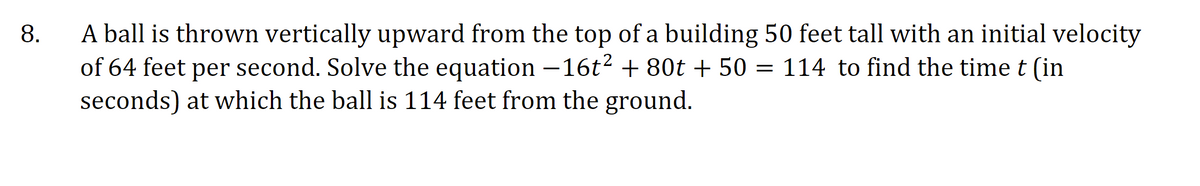 A ball is thrown vertically upward from the top of a building 50 feet tall with an initial velocity
of 64 feet per second. Solve the equation –16t2 + 80t + 50 = 114 to find the time t (in
seconds) at which the ball is 114 feet from the ground.
8.
