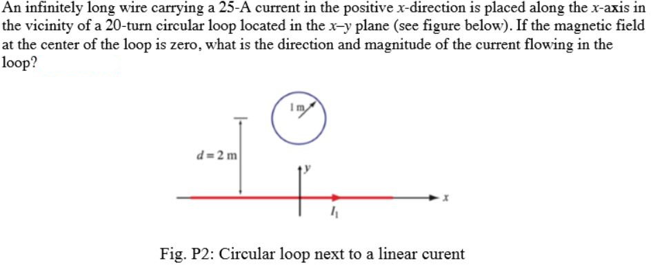 An infinitely long wire carrying a 25-A current in the positive x-direction is placed along the x-axis in
the vicinity of a 20-turn circular loop located in the x-y plane (see figure below). If the magnetic field
at the center of the loop is zero, what is the direction and magnitude of the current flowing in the
loop?
Im
d= 2 m
Fig. P2: Circular loop next to a linear curent
