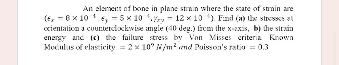 An element of bone in plane strain where the state of strain are
= 12 x 10-4). Find (a) the stresses at
(Ex = 8 x 10-4, €y = 5 x 10-4, Yxy
orientation a counterclockwise angle (40 deg.) from the x-axis, b) the strain
energy and (c) the failure stress by Von Misses criteria. Known
Modulus of elasticity = 2 x 10° N/m² and Poisson's ratio = 0.3
