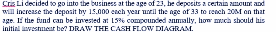 Cris Li decided to go into the business at the age of 23, he deposits a certain amount and
will increase the deposit by 15,000 each year until the age of 33 to reach 20M on that
age. If the fund can be invested at 15% compounded annually, how much should his
initial investment be? DRAW THE CASH FLOW DIAGRAM.
