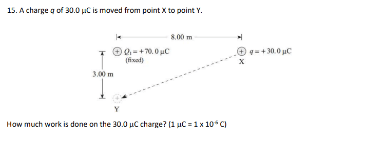 15. A charge q of 30.0 μC is moved from point X to point Y.
3.00 m
| Q = +70.0 μC
(fixed)
8.00 m
How much work is done on the 30.0 μC charge? (1 μC = 1 x 10-6 C)
X
q = + 30.0 uC
