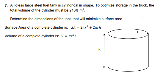 7. A lidless large steel fuel tank is cylindrical in shape. To optimize storage in the truck, the
total volume of the cylinder must be 2167 m³.
Determine the dimensions of the tank that will minimize surface area
Surface Area of a complete cylinder is: SA= 2πr² + 2πrh
Volume of a complete cylinder is: V = πr²h
h
r