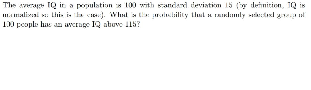 The average IQ in a population is 100 with standard deviation 15 (by definition, IQ is
normalized so this is the case). What is the probability that a randomly selected group of
100 people has an average IQ above 115?