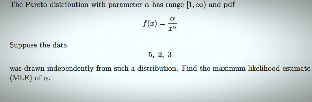 The Pareto distribution with parameter a has range [1, ∞) and pdf
f(x)=
α
xa
Suppose the data
5, 2, 3
was drawn independently from such a distribution. Find the maximum likelihood estimate
(MLE) of a.