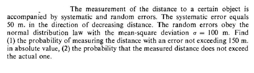The measurement of the distance to a certain object is
accompanied by systematic and random errors. The systematic error equals
50 m. in the direction of decreasing distance. The random errors obey the
normal distribution law with the mean-square deviation = 100 m. Find
(1) the probability of measuring the distance with an error not exceeding 150 m.
in absolute value, (2) the probability that the measured distance does not exceed
the actual one.