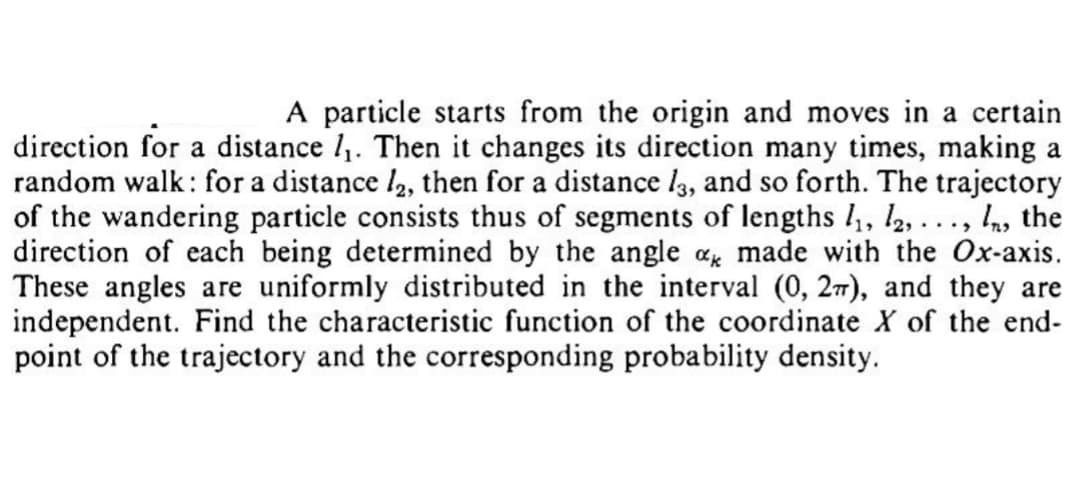 A particle starts from the origin and moves in a certain
direction for a distance 1₁. Then it changes its direction many times, making a
random walk: for a distance /2, then for a distance 13, and so forth. The trajectory
of the wandering particle consists thus of segments of lengths 1₁, 12,..., , the
direction of each being determined by the angle ak made with the Ox-axis.
These angles are uniformly distributed in the interval (0, 2), and they are
independent. Find the characteristic function of the coordinate X of the end-
point of the trajectory and the corresponding probability density.