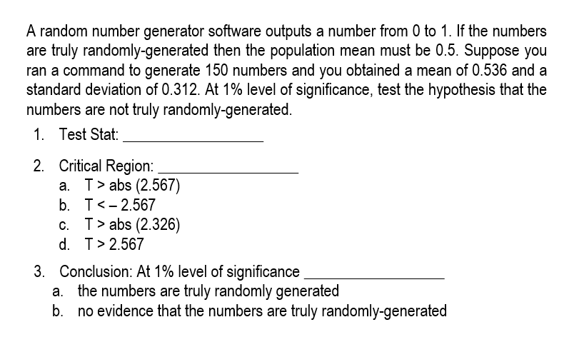 A random number generator software outputs a number from 0 to 1. If the numbers
are truly randomly-generated then the population mean must be 0.5. Suppose you
ran a command to generate 150 numbers and you obtained a mean of 0.536 and a
standard deviation of 0.312. At 1% level of significance, test the hypothesis that the
numbers are not truly randomly-generated.
1. Test Stat:
2. Critical Region:
a. T> abs (2.567)
b. T< -2.567
c. T> abs (2.326)
d. T> 2.567
3. Conclusion: At 1% level of significance
a. the numbers are truly randomly generated
b. no evidence that the numbers are truly randomly-generated