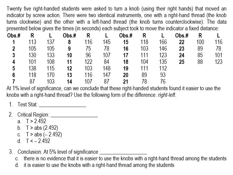 Twenty five right-handed students were asked to turn a knob (using their right hands) that moved an
indicator by screw action. There were two identical instruments, one with a right-hand thread (the knob
turns clockwise) and the other with a left-hand thread (the knob turns counterclockwise). The data
presented below gives the times (in seconds) each subject took to move the indicator a fixed distance:
Obs.#
R
L
Obs.#
R
L
Obs.#
R
L Obs.# R
L
1
113
137
8
116
145
15
118
166
22
100
116
2
105
105
9
75
78
16 103
146
23
89
78
3
130
133
10
96
107
17
111
123
24 85
101
4
101
108
11
122
84
18 104
135 25 88
123
5
138
115
12
103
148
19 111
112
6
118
170
13
116
147
20
89
93
7
87
103 14 107
87 21 78
76
At 1% level of significance, can we conclude that these right-handed students found it easier to use the
knobs with a right-hand thread? Use the following form of the difference: right-left.
1. Test Stat:
2. Critical Region:
a. T> 2.492
b. Tabs (2.492)
c. T> abs (-2.492)
d. T < -2.492
3. Conclusion: At 5% level of significance
c. there is no evidence that it is easier to use the knobs with a right-hand thread among the students
d. it is easier to use the knobs with a right-hand thread among the students