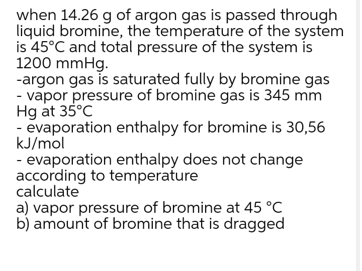 when 14.26 g of argon gas is passed through
liquid bromine, the temperature of the system
is 45°C and total pressure of the system is
1200 mmHg.
-argon gas is saturated fully by bromine gas
- vapor pressure of bromine gas is 345 mm
Hg at 35°C
- evaporation enthalpy for bromine is 30,56
kJ/mol
- evaporation enthalpy does not change
according to temperature
calculate
a) vapor pressure of bromine at 45 °C
b) amount of bromine that is dragged
