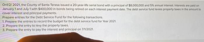 Ont/2/ 2021, the County of Santa Teresa issued a 20-year-life serial bond with a principal of $8,000,000 and 5% annual interest. Interests are paid on
January 1 and July 1 with $400,000 in bonds being retired on each interest payment date. The debt service fund levies property taxes in the amount to
cover interest and principal payments.
Prepare entries for the Debt Service Fund for the following transactions.
1. Prepare the entries to record the budget for the debt service fund for Year 2021.
2. Prepare the entry to levy the property taxes.
3. Prepare the entry to pay the interest and principal on 7/1/2021.
