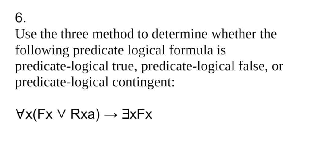 6.
Use the three method to determine whether the
following predicate logical formula is
predicate-logical true, predicate-logical false, or
predicate-logical contingent:
Vx(Fx V Rxa) → 3XFX
